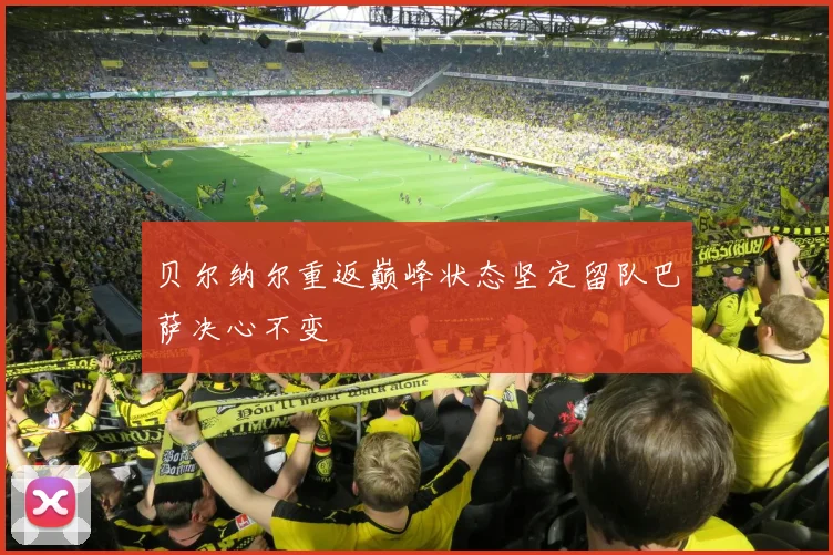 贝尔纳尔重返巅峰状态坚定留队巴萨决心不变