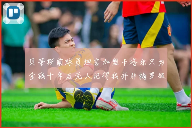 贝蒂斯前球员坦言加盟卡塔尔只为金钱十年后无人记得我并非梅罗级别