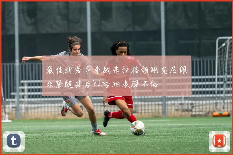 最佳新秀争夺战弗拉格领跑克尼佩尔紧随其后VJ哈珀表现不俗