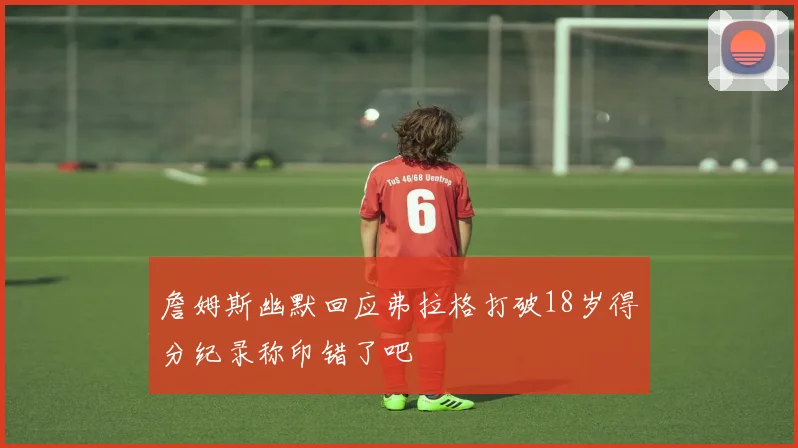 詹姆斯幽默回应弗拉格打破18岁得分纪录称印错了吧