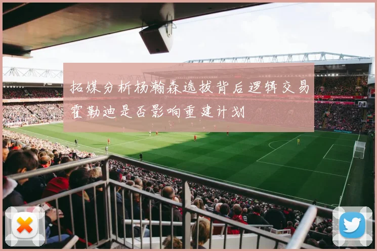 拓媒分析杨瀚森选拔背后逻辑交易霍勒迪是否影响重建计划