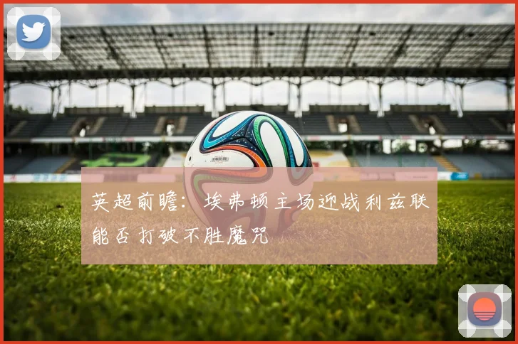 英超前瞻：埃弗顿主场迎战利兹联能否打破不胜魔咒