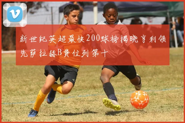 新世纪英超最快200球榜揭晓亨利领先萨拉赫B费位列第十