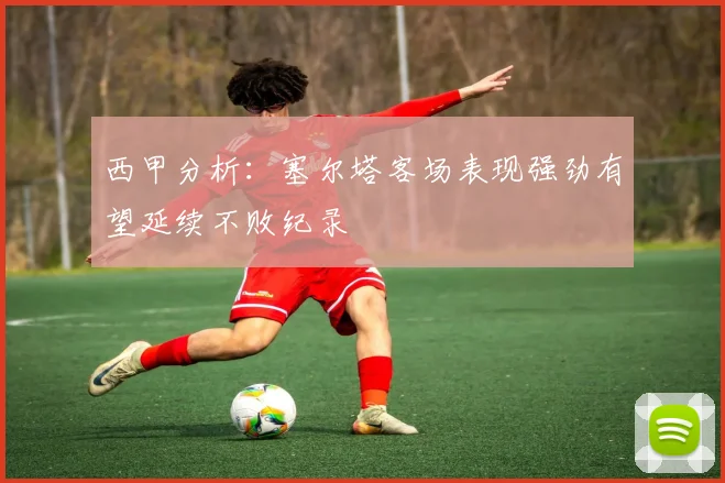 西甲分析：塞尔塔客场表现强劲有望延续不败纪录