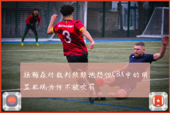 杨瀚森对裁判频频抱怨但CBA中的明显犯规为何不被吹罚