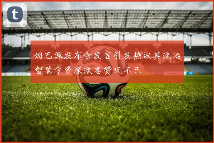 姆巴佩发布会发言引发热议其政治智慧令资深政客赞叹不已