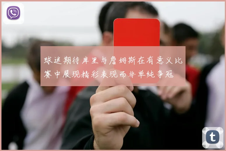 球迷期待库里与詹姆斯在有意义比赛中展现精彩表现而非单纯争冠