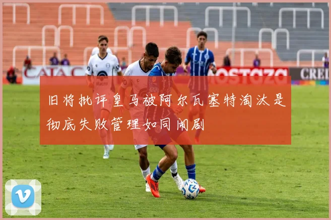 旧将批评皇马被阿尔瓦塞特淘汰是彻底失败管理如同闹剧