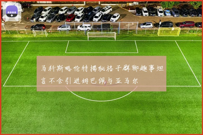 马科斯略伦特揭秘格子群聊趣事坦言不会引进姆巴佩与亚马尔