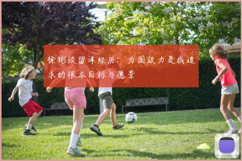 徐彬谈留洋经历：为国效力是我追求的根本目标与愿景