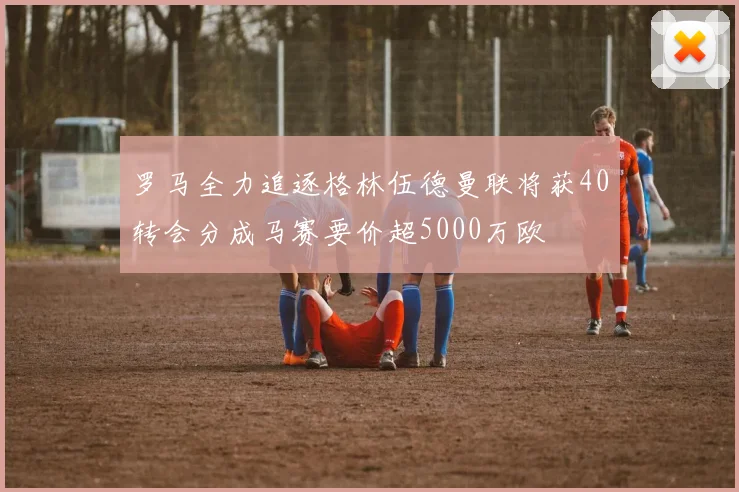 罗马全力追逐格林伍德曼联将获40转会分成马赛要价超5000万欧