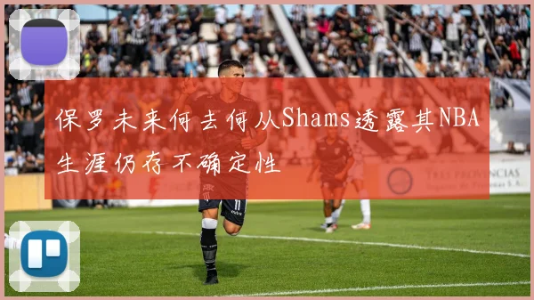 保罗未来何去何从Shams透露其NBA生涯仍存不确定性