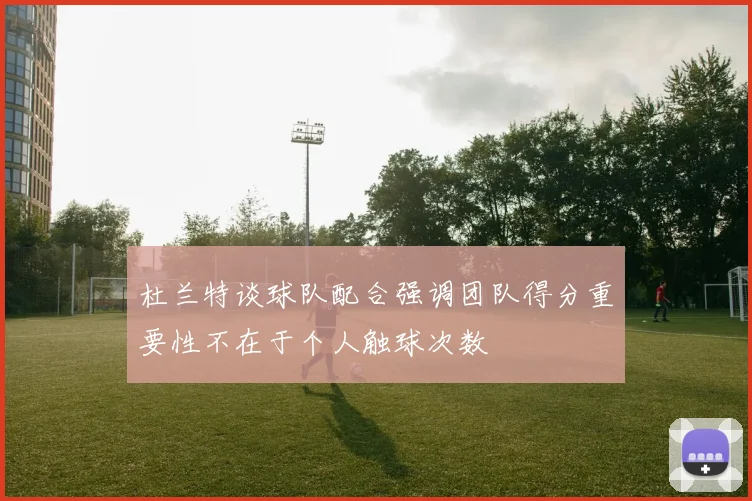 杜兰特谈球队配合强调团队得分重要性不在于个人触球次数