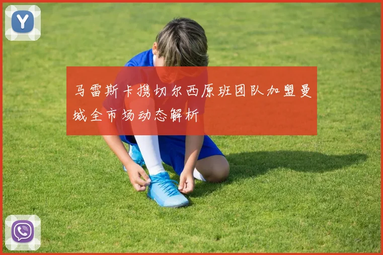 马雷斯卡携切尔西原班团队加盟曼城全市场动态解析