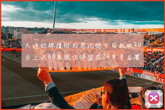 久违的辉煌时刻恩比德今日狂砍40分上次40表现仍停留在24年季后赛