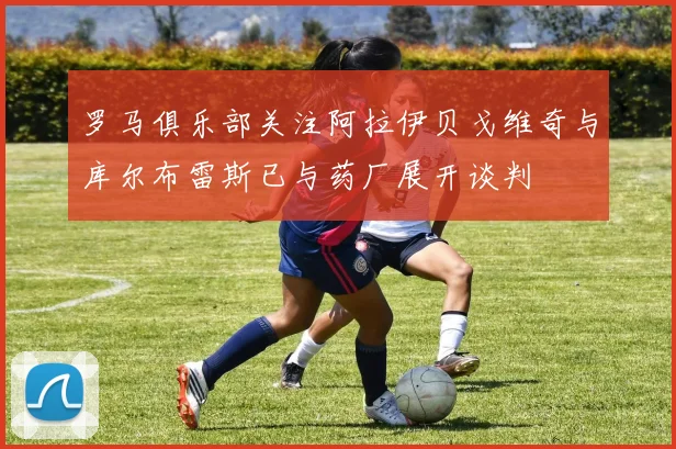 罗马俱乐部关注阿拉伊贝戈维奇与库尔布雷斯已与药厂展开谈判