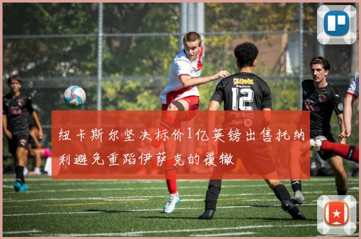 纽卡斯尔坚决标价1亿英镑出售托纳利避免重蹈伊萨克的覆辙