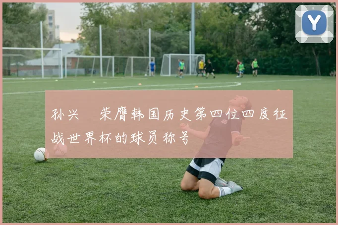 孙兴慜荣膺韩国历史第四位四度征战世界杯的球员称号