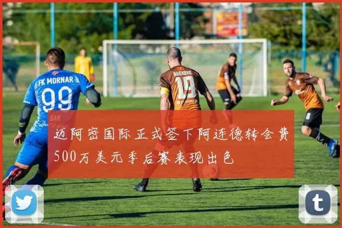 迈阿密国际正式签下阿连德转会费500万美元季后赛表现出色