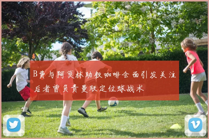 B费与阿莫林助教咖啡会面引发关注后者曾负责曼联定位球战术