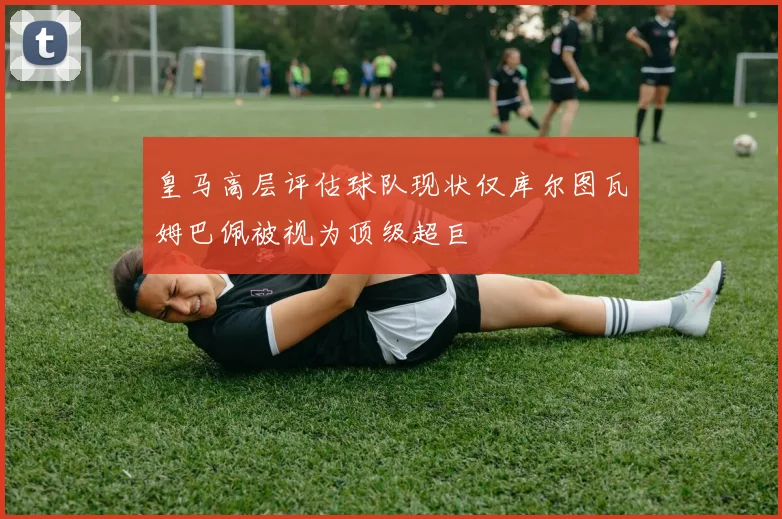 皇马高层评估球队现状仅库尔图瓦姆巴佩被视为顶级超巨