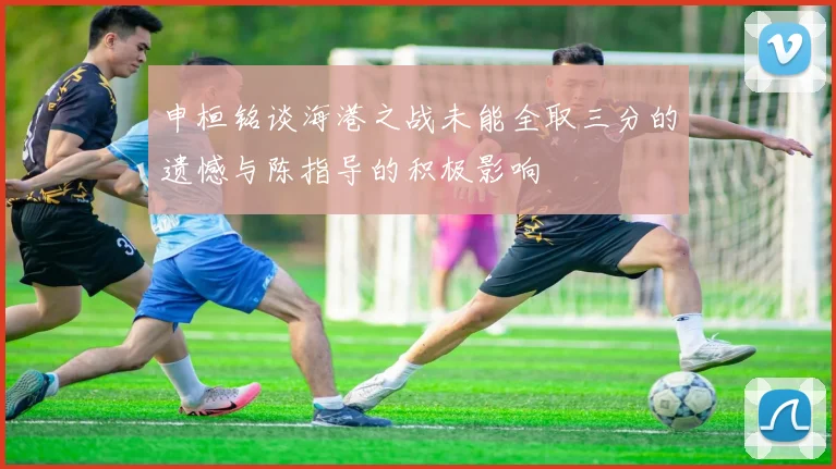 申桓铭谈海港之战未能全取三分的遗憾与陈指导的积极影响